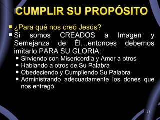 ¿Para qué nos creó Jesús? Si somos CREADOS a Imagen y Semejanza de Él…entonces debemos imitarlo PARA SU GLORIA: Sirviendo con Misericordia y Amor a otros Hablando a otros de Su Palabra Obedeciendo y Cumpliendo Su Palabra Administrando adecuadamente los dones que nos entregó 