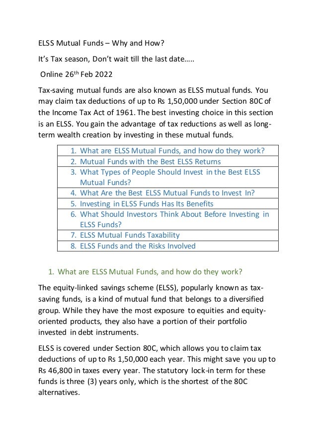 ELSS Mutual Funds – Why and How?
It’s Tax season, Don’t wait till the last date…..
Online 26th
Feb 2022
Tax-saving mutual funds are also known as ELSS mutual funds. You
may claim tax deductions of up to Rs 1,50,000 under Section 80C of
the Income Tax Act of 1961. The best investing choice in this section
is an ELSS. You gain the advantage of tax reductions as well as long-
term wealth creation by investing in these mutual funds.
1. What are ELSS Mutual Funds, and how do they work?
2. Mutual Funds with the Best ELSS Returns
3. What Types of People Should Invest in the Best ELSS
Mutual Funds?
4. What Are the Best ELSS Mutual Funds to Invest In?
5. Investing in ELSS Funds Has Its Benefits
6. What Should Investors Think About Before Investing in
ELSS Funds?
7. ELSS Mutual Funds Taxability
8. ELSS Funds and the Risks Involved
1. What are ELSS Mutual Funds, and how do they work?
The equity-linked savings scheme (ELSS), popularly known as tax-
saving funds, is a kind of mutual fund that belongs to a diversified
group. While they have the most exposure to equities and equity-
oriented products, they also have a portion of their portfolio
invested in debt instruments.
ELSS is covered under Section 80C, which allows you to claim tax
deductions of up to Rs 1,50,000 each year. This might save you up to
Rs 46,800 in taxes every year. The statutory lock-in term for these
funds is three (3) years only, which is the shortest of the 80C
alternatives.
 