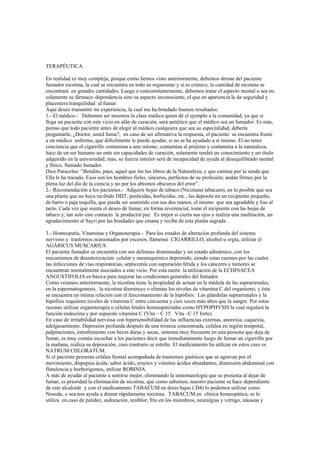 TERAPÉUTICA
En realidad es muy compleja, porque como hemos visto anteriormente, debemos drenar del paciente
fumador nicotina, la cual se encuentra en todo su organismo y si es crónico, la cantidad de nicotina se
encontrará en grandes cantidades. Luego o concomitantemente, debemos tratar el aspecto mental o sea no
solamente su fármaco–dependencia sino su aspecto inconsciente, el que en apariencia le da seguridad y
placentera tranquilidad al fumar.
Aquí deseo transmitir mi experiencia, la cual me ha brindado buenos resultados:
1.- El médico.- Debemos ser nosotros la clase médica quien dé el ejemplo a la comunidad, ya que si
llega un paciente con este vicio en afán de curación, será antiético que el médico sea un fumador. Es más,
pienso que todo paciente antes de elegir al médico cualquiera que sea su especialidad, debería
preguntarle, ¿Doctor, usted fuma?; en caso de ser afirmativa la respuesta, el paciente se encuentra frente
a un médico enfermo, que difícilmente le puede ayudar, si no se ha ayudado a sí mismo. El no tener
conciencia que el cigarrillo contamina a uno mismo, contamina al prójimo y contamina a la naturaleza,
hace de un ser humano un ente sin capacidades de curación, solamente tendrá un conocimiento y un título
adquirido en la universidad, mas, su fuerza interior será de incapacidad de ayuda al desequilibrado mental
y físico, llamado fumador.
Dice Paracelso: “Bendito, pues, aquel que lee los libros de la Naturaleza, y que camina por la senda que
Ella le ha trazado. Esos son los hombres fieles, sinceros, perfectos de su profesión; andan firmes por la
plena luz del día de la ciencia y no por los abismos obscuros del error”.
2.- Recomendación a los pacientes.- Adquirir hojas de tabaco (Nicotiana tabacum), en lo posible que sea
una planta que no haya recibido DDT, pesticidas, herbicidas, etc., las deposite en un recipiente pequeño,
de barro o paja toquilla, que pueda ser sostenido con sus dos manos, el mismo que sea agradable y liso al
tacto. Cada vez que sienta el deseo de fumar, en forma reverencial, tome el recipiente con las hojas de
tabaco y, tan solo este contacto le producirá paz. Es mejor si cierra sus ojos y realiza una meditación, un
agradecimiento al Sayri por las bondades que emana y recibe de esta planta sagrada .
3.- Homeopatía, Vitaminas y Organoterapia.- Para los estados de alteración profunda del sistema
nervioso y trastornos ocasionados por excesos, llámense CIGARRILLO, alcohol u orgía, utilizar el
AGÁRICUS MUSCARIUS.
El paciente fumador se encuentra con sus defensas disminuidas y un estado adinámico, con los
mecanismos de desintoxicación celular y mesenquímico deprimido, siendo estas razones por las cuales
las infecciones de vías respiratorias, septicemia con supuración fétida y los cánceres y tumores se
encuentran normalmente asociados a este vicio. Por esta razón la utilización de la ECHINACEA
ANGUSTIFOLIA es básica para mejorar las condiciones generales del fumador.
Como veíamos anteriormente, la nicotina tiene la propiedad de actuar en la médula de las suprarrenales,
en la espermatogenesis, la nicotina disminuye o elimina los niveles de vitamina C del organismo, y ésta
se encuentra en íntima relación con el funcionamiento de la hipófisis. Las glándulas suprarrenales y la
hipófisis requieren niveles de vitamina C entre cincuenta y cien veces más altos que la sangre. Por estas
razones utilizar organoterapia o células fetales homeopatizadas como HYPOPHYSIS la cual regulará la
función endocrina y por supuesto vitamina C (Vita – C 15 Vita –C 15 forte).
En caso de irritabilidad nerviosa con hipersensibilidad de las influencias externas, anorexia, caquexia,
adelgazamiento. Depresión profunda después de una tristeza concentrada, cefalea en región temporal,
palpitaciones, estreñimiento con heces duras y secas, síntoma muy frecuente en una persona que deja de
fumar, es muy común escuchar a los pacientes decir que inmediatamente luego de fumar un cigarrillo por
la mañana, realiza su deposición, caso contrario se estriñe. El medicamento ha utilizar en estos caso es
NATRUM CHLORATUM.
Si el paciente presenta cefalea frontal acompañada de trastornos gástricos que se agravan por el
movimiento, dispepsia ácida: sabor ácido, eructos y vómitos ácidos abundantes; distensión abdominal con
flatulencia y borborigsmos, utilizar ROBINIA.
A más de ayudar al paciente a sentirse mejor, eliminando la sintomatología que se presenta al dejar de
fumar, es prioridad la eliminación de nicotina, que como sabemos, nuestro paciente se hace dependiente
de este alcaloide y con el medicamento TABACUM en dosis bajas ( D4) lo podemos utilizar como
Nosode, o sea nos ayuda a drenar rápidamente nicotina. TABACUM en clínica homeopática, se lo
utiliza en caso de palidez, sudoración, temblor, frío en los miembros, neuralgias y vértigo, náuseas y
 