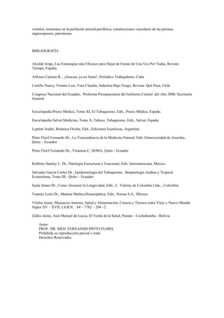 vómitos, trastornos en la perfusión arterial periférica, constricciones vasculares de las piernas,
angioespasmo, parestesias.
BIBLIOGRAFÍA
Alcalde Jorge, Las Estrategias más Eficaces para Dejar de Fumar de Una Vez Por Todas, Revista:
Tiempo, España.
Alfonso Carmen R. , ¡Gracias, ya no fumo!, Periódico Trabajadores, Cuba
Castillo Nancy, Fromin Luis, Vera Claudio, Industria Bajo Fuego, Revista: Qué Pasa, Chile
Congreso Nacional del Ecuador, Proforma Presupuestaria del Gobierno Central del Año 2000, Secretaría
General.
Enciclopedia Praxis Médica, Tomo XI, El Tabaquismo, Edit., Praxis Médica, España.
Enciclopedia Salvat Medicina, Tomo X, Tabaco, Tabaquismo, Edit., Salvat, España.
Leplant André, Botánica Oculta, Edit., Ediciones Esotéricas, Argentina
Pinto Floril Fernando Dr., La Trascendencia de la Medicina Natural, Edit. Omniversidad de Amerika,
Quito – Ecuador
Pinto Floril Fernando Dr., Vitamina C, SOMA, Quito - Ecuador
Robbins Stanley L. Dr., Patología Estructural y Funcional, Edit. Interamericana, México.
Salvador García Carlos Dr., Epidemiología del Tabaquismo, Biopatología Andina y Tropical
Ecuatoriana, Tomo III, Quito – Ecuador.
Scala James Dr., Como Alcanzar la Longevidad, Edit., C. Valenty de Colombia Ltda.., Colombia.
Vannier León Dr., Materia Médica Homeopática, Edit., Porrua S.A., México.
Vilchis Jaime, Mazuecos Antonio, Salud y Alimentación, Ciencia y Técnica entre Viejo y Nuevo Mundo
Siglos XV – XVII, I.S.B.N. : 84 – 7782 – 204 –2.
Zalles Jaime, Asin Manuel de Lucca, El Verde de la Salud, Punata – Cochabamba - Bolivia
Autor:
PROF. DR. MED. FERNANDO PINTO FLORIL
Prohibida su reproducción parcial o total.
Derechos Reservados.
 