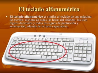 El teclado alfanumérico El teclado alfanumérico  es similar al teclado de una máquina de escribir, dispone de todas las letras del alfabeto, los diez dígitos decimales y todos los signos de puntuación y acentuación, además de la barra espaciadora.  