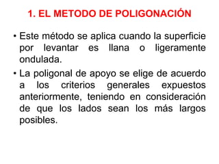 1. EL METODO DE POLIGONACIÓN
• Este método se aplica cuando la superficie
por levantar es llana o ligeramente
ondulada.
• La poligonal de apoyo se elige de acuerdo
a los criterios generales expuestos
anteriormente, teniendo en consideración
de que los lados sean los más largos
posibles.
 