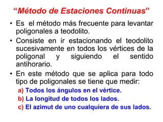 “Método de Estaciones Continuas”
• Es el método más frecuente para levantar
poligonales a teodolito.
• Consiste en ir estacionando el teodolito
sucesivamente en todos los vértices de la
poligonal y siguiendo el sentido
antihorario.
• En este método que se aplica para todo
tipo de poligonales se tiene que medir:
a) Todos los ángulos en el vértice.
b) La longitud de todos los lados.
c) El azimut de uno cualquiera de sus lados.
 