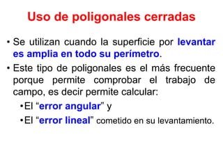 Uso de poligonales cerradas
• Se utilizan cuando la superficie por levantar
es amplia en todo su perímetro.
• Este tipo de poligonales es el más frecuente
porque permite comprobar el trabajo de
campo, es decir permite calcular:
•El “error angular” y
•El “error lineal” cometido en su levantamiento.
 