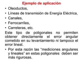 Ejemplo de aplicación
• Oleoductos,
• Líneas de transmisión de Energía Eléctrica,
• Canales,
• Ferrocarriles,
• Carreteras, etc.
Este tipo de poligonales no permiten
obtener directamente el error angular
cometido en su levantamiento ni tampoco el
error lineal.
• Por esta razón las “mediciones angulares
y lineales” en estas poligonales deben ser
más rigurosas.
 