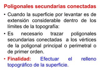 Poligonales secundarias conectadas
• Cuando la superficie por levantar es de
extensión considerable dentro de los
límites de la topografía:
• Es necesario trazar poligonales
secundarias conectadas a los vértices
de la poligonal principal o perimetral o
de primer orden.
• Finalidad: Efectuar el relleno
topográfico de la superficie.
 