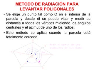 METODO DE RADIACIÓN PARA
LEVANTAR POLIGONALES
• Se elige un punto tal como O en el interior de la
parcela y desde él se puede visar y medir su
distancia a todos los vértices midiendo los ángulos
centrales y el azimut de uno de los radios.
• Este método se aplica cuando la parcela está
totalmente cercada.
 