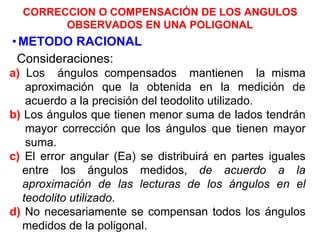 CORRECCION O COMPENSACIÓN DE LOS ANGULOS
OBSERVADOS EN UNA POLIGONAL
•METODO RACIONAL
Consideraciones:
a) Los ángulos compensados mantienen la misma
aproximación que la obtenida en la medición de
acuerdo a la precisión del teodolito utilizado.
b) Los ángulos que tienen menor suma de lados tendrán
mayor corrección que los ángulos que tienen mayor
suma.
c) El error angular (Ea) se distribuirá en partes iguales
entre los ángulos medidos, de acuerdo a la
aproximación de las lecturas de los ángulos en el
teodolito utilizado.
d) No necesariamente se compensan todos los ángulos
medidos de la poligonal.
 