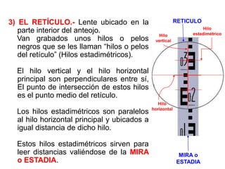 3) EL RETÍCULO.- Lente ubicado en la
parte interior del anteojo.
Van grabados unos hilos o pelos
negros que se les llaman “hilos o pelos
del retículo” (Hilos estadimétricos).
El hilo vertical y el hilo horizontal
principal son perpendiculares entre sí,
El punto de intersección de estos hilos
es el punto medio del retículo.
Los hilos estadimétricos son paralelos
al hilo horizontal principal y ubicados a
igual distancia de dicho hilo.
Estos hilos estadimétricos sirven para
leer distancias valiéndose de la MIRA
o ESTADIA.
Hilo
vertical
Hilo
horizontal
Hilo
estadimétrico
MIRA o
ESTADIA
RETICULO
 