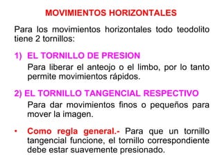 MOVIMIENTOS HORIZONTALES
Para los movimientos horizontales todo teodolito
tiene 2 tornillos:
1) EL TORNILLO DE PRESION
Para liberar el anteojo o el limbo, por lo tanto
permite movimientos rápidos.
2) EL TORNILLO TANGENCIAL RESPECTIVO
Para dar movimientos finos o pequeños para
mover la imagen.
• Como regla general.- Para que un tornillo
tangencial funcione, el tornillo correspondiente
debe estar suavemente presionado.
 