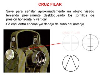 CRUZ FILAR
Sirve para señalar aproximadamente un objeto visado
teniendo previamente desbloqueado los tornillos de
presión horizontal y vertical.
Se encuentra encima y/o debajo del tubo del anteojo.
 