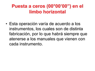 Puesta a ceros (00°00’00”) en el
limbo horizontal
• Esta operación varía de acuerdo a los
instrumentos, los cuales son de distinta
fabricación, por lo que habrá siempre que
atenerse a los manuales que vienen con
cada instrumento.
 