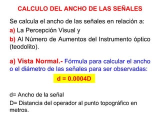 CALCULO DEL ANCHO DE LAS SEÑALES
Se calcula el ancho de las señales en relación a:
a) La Percepción Visual y
b) Al Número de Aumentos del Instrumento óptico
(teodolito).
a) Vista Normal.- Fórmula para calcular el ancho
o el diámetro de las señales para ser observadas:
d= Ancho de la señal
D= Distancia del operador al punto topográfico en
metros.
d = 0.0004D
 