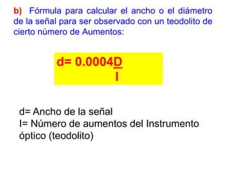 b) Fórmula para calcular el ancho o el diámetro
de la señal para ser observado con un teodolito de
cierto número de Aumentos:
d= 0.0004D
I
d= Ancho de la señal
I= Número de aumentos del Instrumento
óptico (teodolito)
 