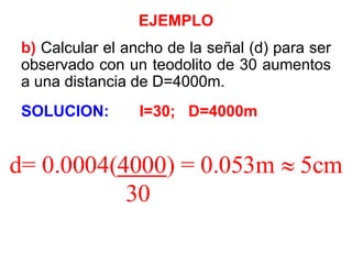 EJEMPLO
b) Calcular el ancho de la señal (d) para ser
observado con un teodolito de 30 aumentos
a una distancia de D=4000m.
SOLUCION: I=30; D=4000m
d= 0.0004(4000) = 0.053m  5cm
30
 
