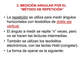 2. MEDICIÓN ANGULAR POR EL
“MÉTODO DE REPETICIÓN”
• La repetición se utiliza para medir ángulos
horizontales con teodolitos de doble eje
vertical.
• El ángulo a medir se repite “n” veces, pero
no se hacen las lecturas intermedias.
• También se utilizan los teodolitos
electrónicos, con las teclas Hold (congelar).
• La forma de operar es la siguiente:
 