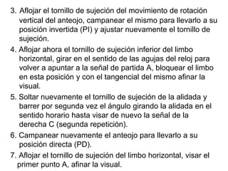 3. Aflojar el tornillo de sujeción del movimiento de rotación
vertical del anteojo, campanear el mismo para llevarlo a su
posición invertida (PI) y ajustar nuevamente el tornillo de
sujeción.
4. Aflojar ahora el tornillo de sujeción inferior del limbo
horizontal, girar en el sentido de las agujas del reloj para
volver a apuntar a la señal de partida A, bloquear el limbo
en esta posición y con el tangencial del mismo afinar la
visual.
5. Soltar nuevamente el tornillo de sujeción de la alidada y
barrer por segunda vez el ángulo girando la alidada en el
sentido horario hasta visar de nuevo la señal de la
derecha C (segunda repetición).
6. Campanear nuevamente el anteojo para llevarlo a su
posición directa (PD).
7. Aflojar el tornillo de sujeción del limbo horizontal, visar el
primer punto A, afinar la visual.
 