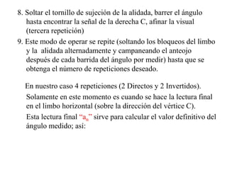 8. Soltar el tornillo de sujeción de la alidada, barrer el ángulo
hasta encontrar la señal de la derecha C, afinar la visual
(tercera repetición)
9. Este modo de operar se repite (soltando los bloqueos del limbo
y la alidada alternadamente y campaneando el anteojo
después de cada barrida del ángulo por medir) hasta que se
obtenga el número de repeticiones deseado.
En nuestro caso 4 repeticiones (2 Directos y 2 Invertidos).
Solamente en este momento es cuando se hace la lectura final
en el limbo horizontal (sobre la dirección del vértice C).
Esta lectura final “an” sirve para calcular el valor definitivo del
ángulo medido; así:
 