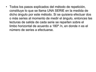 • Todos los pasos explicados del método de repetición,
constituye lo que se llama UNA SERIE en la medida de
dicho ángulo por este método. Si se quisiera efectuar dos
o más series al momento de medir el ángulo, entonces las
lecturas de salida de cada serie se reparten sobre el
limbo horizontal de acuerdo a 180º /n, en donde n es el
número de series a efectuarse.
 
