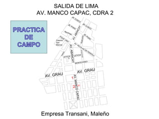 Casona
San
Marcos
PQUE
UNIV
AV. NICOLAS
DE
PIEROLA
JR. PUNO
Apurimac
LETICIA
LETICIA
5
JR. PUNO
JR. CUSCO
JR. CUSCO
MONTEVIDEO
AV. GRAU
AV. GRAU
A
V
.
A
B
A
N
C
A
Y
A
V
.
A
B
A
N
C
A
Y
A
y
a
c
u
c
h
o
S
A
N
D
I
A
A
Y
A
C
U
C
H
O
A
V
.
M
A
N
C
O
C
A
P
A
C
2
1
SALIDA DE LIMA
AV. MANCO CAPAC, CDRA 2
Empresa Transani, Maleño
 