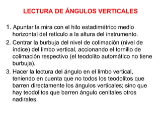 LECTURA DE ÁNGULOS VERTICALES
1. Apuntar la mira con el hilo estadimétrico medio
horizontal del retículo a la altura del instrumento.
2. Centrar la burbuja del nivel de colimación (nivel de
índice) del limbo vertical, accionando el tornillo de
colimación respectivo (el teodolito automático no tiene
burbuja).
3. Hacer la lectura del ángulo en el limbo vertical,
teniendo en cuenta que no todos los teodolitos que
barren directamente los ángulos verticales; sino que
hay teodolitos que barren ángulo cenitales otros
nadirales.
 