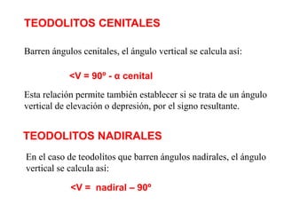 Barren ángulos cenitales, el ángulo vertical se calcula así:
<V = 90º - α cenital
Esta relación permite también establecer si se trata de un ángulo
vertical de elevación o depresión, por el signo resultante.
En el caso de teodolitos que barren ángulos nadirales, el ángulo
vertical se calcula así:
<V = nadiral – 90º
TEODOLITOS CENITALES
TEODOLITOS NADIRALES
 