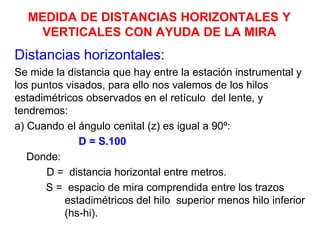 MEDIDA DE DISTANCIAS HORIZONTALES Y
VERTICALES CON AYUDA DE LA MIRA
Distancias horizontales:
Se mide la distancia que hay entre la estación instrumental y
los puntos visados, para ello nos valemos de los hilos
estadimétricos observados en el retículo del lente, y
tendremos:
a) Cuando el ángulo cenital (z) es igual a 90º:
D = S.100
Donde:
D = distancia horizontal entre metros.
S = espacio de mira comprendida entre los trazos
estadimétricos del hilo superior menos hilo inferior
(hs-hi).
 