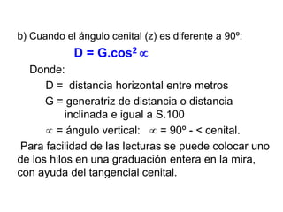 b) Cuando el ángulo cenital (z) es diferente a 90º:
D = G.cos2 
Donde:
D = distancia horizontal entre metros
G = generatriz de distancia o distancia
inclinada e igual a S.100
 = ángulo vertical:  = 90º - < cenital.
Para facilidad de las lecturas se puede colocar uno
de los hilos en una graduación entera en la mira,
con ayuda del tangencial cenital.
 