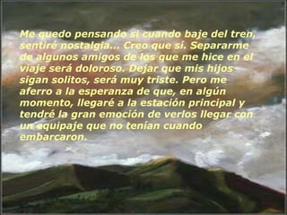 Me quedo pensando si cuando baje del tren,
sentiré nostalgia... Creo que sí. Separarme
de algunos amigos de los que me hice en el
viaje será doloroso. Dejar que mis hijos
sigan solitos, será muy triste. Pero me
aferro a la esperanza de que, en algún
momento, llegaré a la estación principal y
tendré la gran emoción de verlos llegar con
un equipaje que no tenían cuando
embarcaron.
 