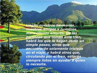 Llegan nuestros hermanos,
nuestros amigos y nuestros
maravillosos amores. De las
personas que toman este tren,
habrá los que lo hagan como un
simple paseo, otros que
encontrarán solamente tristeza
en el viaje, y habrá otros que,
circulando por el tren, estarán
siempre listos en ayudar a quien
lo necesite.
 