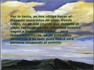 Por lo tanto, se nos obliga hacer el
trayecto separados de ellos. Desde
luego, no se nos impide que durante el
viaje, recorramos con dificultad nuestro
vagón y lleguemos a ellos... pero
lamentablemente, ya no podremos
sentarnos a su lado pues habrá otra
persona ocupando el asiento.
 