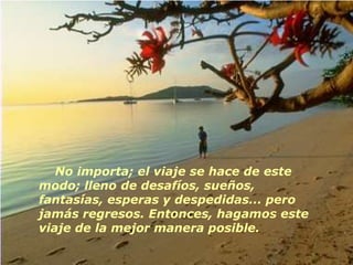 No importa; el viaje se hace de este
modo; lleno de desafíos, sueños,
fantasías, esperas y despedidas... pero
jamás regresos. Entonces, hagamos este
viaje de la mejor manera posible.
 