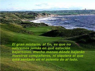 El gran misterio, al fin, es que no
sabremos jamás en qué estación
bajaremos, mucho menos dónde bajarán
nuestros compañeros, ni siquiera el que
está sentado en el asiento de al lado.
 