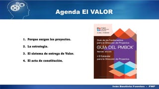 Agenda El VALOR
1. Porque surgen los proyectos.
2. La estrategia.
3. El sistema de entrega de Valor.
4. El acta de constitución.
 