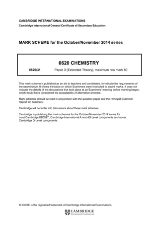 ® IGCSE is the registered trademark of Cambridge International Examinations.
CAMBRIDGE INTERNATIONAL EXAMINATIONS
Cambridge International General Certificate of Secondary Education
MARK SCHEME for the October/November 2014 series
0620 CHEMISTRY
0620/31 Paper 3 (Extended Theory), maximum raw mark 80
This mark scheme is published as an aid to teachers and candidates, to indicate the requirements of
the examination. It shows the basis on which Examiners were instructed to award marks. It does not
indicate the details of the discussions that took place at an Examiners’ meeting before marking began,
which would have considered the acceptability of alternative answers.
Mark schemes should be read in conjunction with the question paper and the Principal Examiner
Report for Teachers.
Cambridge will not enter into discussions about these mark schemes.
Cambridge is publishing the mark schemes for the October/November 2014 series for
most Cambridge IGCSE®
, Cambridge International A and AS Level components and some
Cambridge O Level components.
 