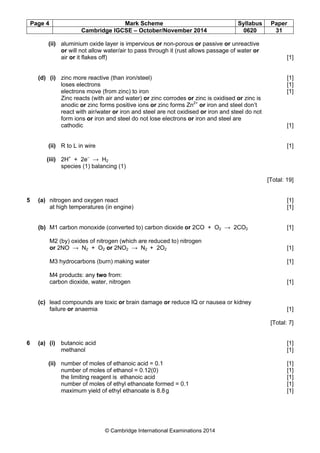 Page 4 Mark Scheme Syllabus Paper
Cambridge IGCSE – October/November 2014 0620 31
© Cambridge International Examinations 2014
(ii) aluminium oxide layer is impervious or non-porous or passive or unreactive
or will not allow water/air to pass through it (rust allows passage of water or
air or it flakes off) [1]
(d) (i) zinc more reactive (than iron/steel) [1]
loses electrons [1]
electrons move (from zinc) to iron [1]
Zinc reacts (with air and water) or zinc corrodes or zinc is oxidised or zinc is
anodic or zinc forms positive ions or zinc forms Zn2+
or iron and steel don’t
react with air/water or iron and steel are not oxidised or iron and steel do not
form ions or iron and steel do not lose electrons or iron and steel are
cathodic [1]
(ii) R to L in wire [1]
(iii) 2H+
+ 2e–
→ H2
species (1) balancing (1)
[Total: 19]
5 (a) nitrogen and oxygen react [1]
at high temperatures (in engine) [1]
(b) M1 carbon monoxide (converted to) carbon dioxide or 2CO + O2 → 2CO2 [1]
M2 (by) oxides of nitrogen (which are reduced to) nitrogen
or 2NO → N2 + O2 or 2NO2 → N2 + 2O2 [1]
M3 hydrocarbons (burn) making water [1]
M4 products: any two from:
carbon dioxide, water, nitrogen [1]
(c) lead compounds are toxic or brain damage or reduce IQ or nausea or kidney
failure or anaemia [1]
[Total: 7]
6 (a) (i) butanoic acid [1]
methanol [1]
(ii) number of moles of ethanoic acid = 0.1 [1]
number of moles of ethanol = 0.12(0) [1]
the limiting reagent is ethanoic acid [1]
number of moles of ethyl ethanoate formed = 0.1 [1]
maximum yield of ethyl ethanoate is 8.8g [1]
 
