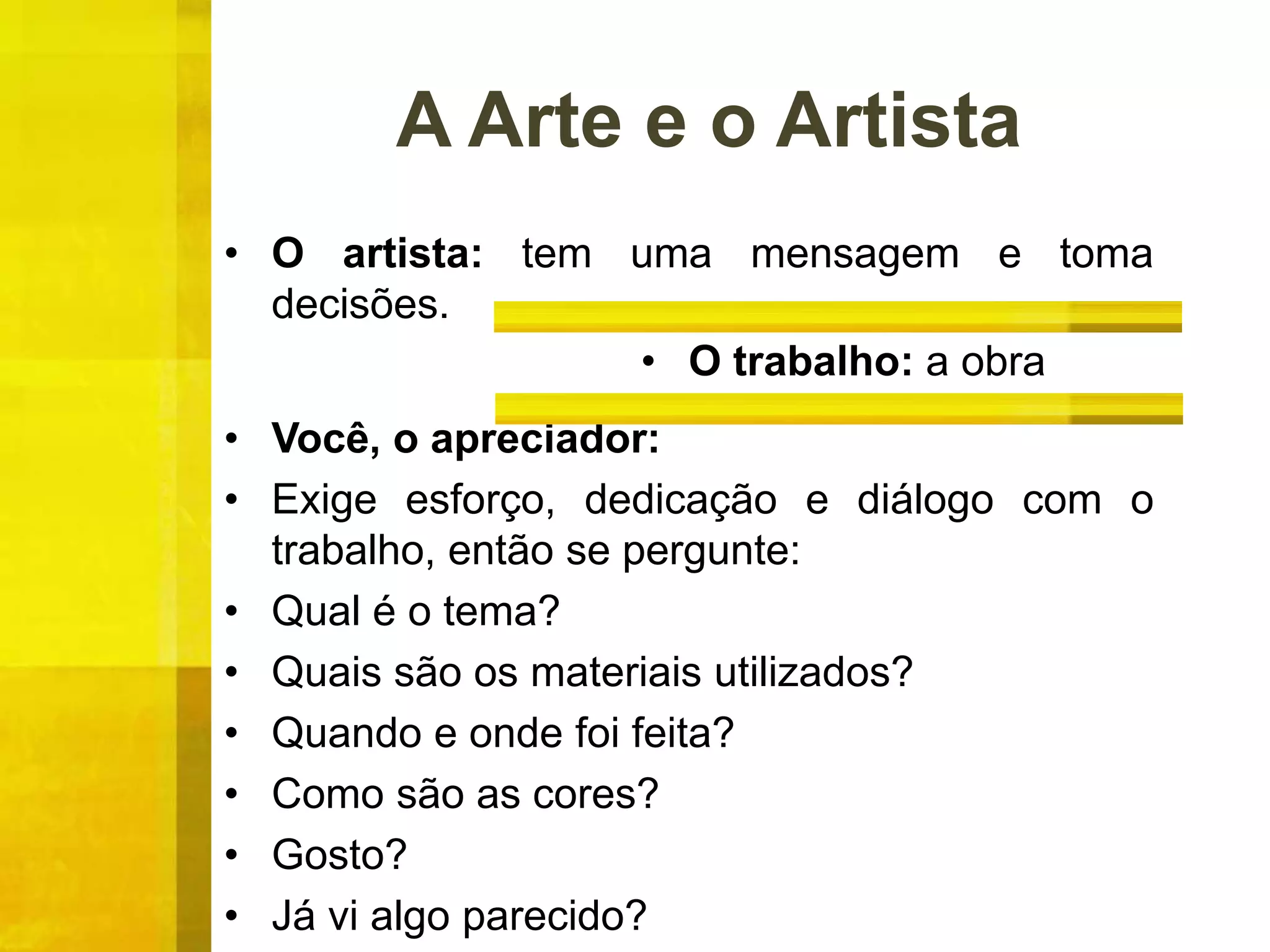 A Arte e o Artista
• O artista: tem uma mensagem e toma
decisões.
• Você, o apreciador:
• Exige esforço, dedicação e diálogo com o
trabalho, então se pergunte:
• Qual é o tema?
• Quais são os materiais utilizados?
• Quando e onde foi feita?
• Como são as cores?
• Gosto?
• Já vi algo parecido?
• O trabalho: a obra
 