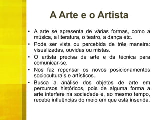 A Arte e o Artista
• A arte se apresenta de várias formas, como a
música, a literatura, o teatro, a dança etc.
• Pode ser vista ou percebida de três maneira:
visualizadas, ouvidas ou mistas.
• O artista precisa da arte e da técnica para
comunicar-se.
• Nos faz repensar os novos posicionamentos
socioculturais e artísticos.
• Busca a análise dos objetos de arte em
percursos históricos, pois de alguma forma a
arte interfere na sociedade e, ao mesmo tempo,
recebe influências do meio em que está inserida.
 