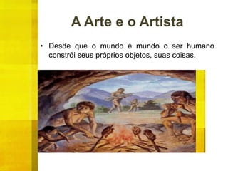 A Arte e o Artista
• Desde que o mundo é mundo o ser humano
constrói seus próprios objetos, suas coisas.
 
