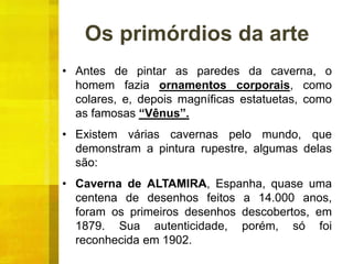Os primórdios da arte
• Antes de pintar as paredes da caverna, o
homem fazia ornamentos corporais, como
colares, e, depois magníficas estatuetas, como
as famosas “Vênus”.
• Existem várias cavernas pelo mundo, que
demonstram a pintura rupestre, algumas delas
são:
• Caverna de ALTAMIRA, Espanha, quase uma
centena de desenhos feitos a 14.000 anos,
foram os primeiros desenhos descobertos, em
1879. Sua autenticidade, porém, só foi
reconhecida em 1902.
 