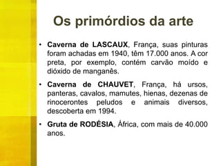 Os primórdios da arte
• Caverna de LASCAUX, França, suas pinturas
foram achadas em 1940, têm 17.000 anos. A cor
preta, por exemplo, contém carvão moído e
dióxido de manganês.
• Caverna de CHAUVET, França, há ursos,
panteras, cavalos, mamutes, hienas, dezenas de
rinocerontes peludos e animais diversos,
descoberta em 1994.
• Gruta de RODÉSIA, África, com mais de 40.000
anos.
 