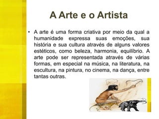 A Arte e o Artista
• A arte é uma forma criativa por meio da qual a
humanidade expressa suas emoções, sua
história e sua cultura através de alguns valores
estéticos, como beleza, harmonia, equilíbrio. A
arte pode ser representada através de várias
formas, em especial na música, na literatura, na
escultura, na pintura, no cinema, na dança, entre
tantas outras.
 