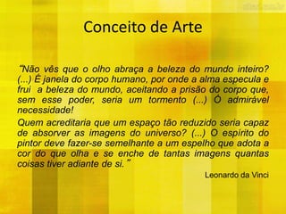 Conceito de Arte
“Não vês que o olho abraça a beleza do mundo inteiro?
(...) É janela do corpo humano, por onde a alma especula e
frui a beleza do mundo, aceitando a prisão do corpo que,
sem esse poder, seria um tormento (...) Ó admirável
necessidade!
Quem acreditaria que um espaço tão reduzido seria capaz
de absorver as imagens do universo? (...) O espírito do
pintor deve fazer-se semelhante a um espelho que adota a
cor do que olha e se enche de tantas imagens quantas
coisas tiver adiante de si.”
Leonardo da Vinci
 