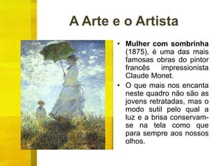 A Arte e o Artista
• Mulher com sombrinha
(1875), é uma das mais
famosas obras do pintor
francês impressionista
Claude Monet.
• O que mais nos encanta
neste quadro não são as
jovens retratadas, mas o
modo sutil pelo qual a
luz e a brisa conservam-
se na tela como que
para sempre aos nossos
olhos.
 