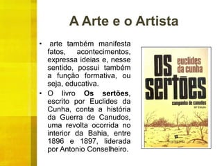 A Arte e o Artista
• arte também manifesta
fatos, acontecimentos,
expressa ideias e, nesse
sentido, possui também
a função formativa, ou
seja, educativa.
• O livro Os sertões,
escrito por Euclides da
Cunha, conta a história
da Guerra de Canudos,
uma revolta ocorrida no
interior da Bahia, entre
1896 e 1897, liderada
por Antonio Conselheiro.
 