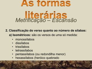 Metrificação – Escansão
2. Classificação do verso quanto ao número de sílabas:
a) Isométricos: são os versos de uma só medida:
• monossílabos
• dissílabos
• trissílabos
• tetrassílabos
• pentassílabos (ou redondilha menor)
• hexassílabos (heróico quebrado
 