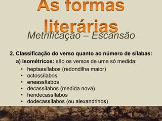 Metrificação – Escansão
2. Classificação do verso quanto ao número de sílabas:
a) Isométricos: são os versos de uma só medida:
• heptassílabos (redondilha maior)
• octossílabos
• eneassílabos
• decassílabos (medida nova)
• hendecassílabos
• dodecassílabos (ou alexandrinos)
 