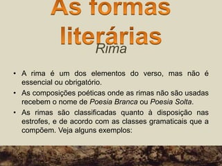Rima
• A rima é um dos elementos do verso, mas não é
essencial ou obrigatório.
• As composições poéticas onde as rimas não são usadas
recebem o nome de Poesia Branca ou Poesia Solta.
• As rimas são classificadas quanto à disposição nas
estrofes, e de acordo com as classes gramaticais que a
compõem. Veja alguns exemplos:
 