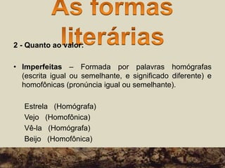 2 - Quanto ao valor:
• Imperfeitas – Formada por palavras homógrafas
(escrita igual ou semelhante, e significado diferente) e
homofônicas (pronúncia igual ou semelhante).
Estrela (Homógrafa)
Vejo (Homofônica)
Vê-la (Homógrafa)
Beijo (Homofônica)
 