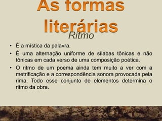 Ritmo
• É a mística da palavra.
• É uma alternação uniforme de sílabas tônicas e não
tônicas em cada verso de uma composição poética.
• O ritmo de um poema ainda tem muito a ver com a
metrificação e a correspondência sonora provocada pela
rima. Todo esse conjunto de elementos determina o
ritmo da obra.
 